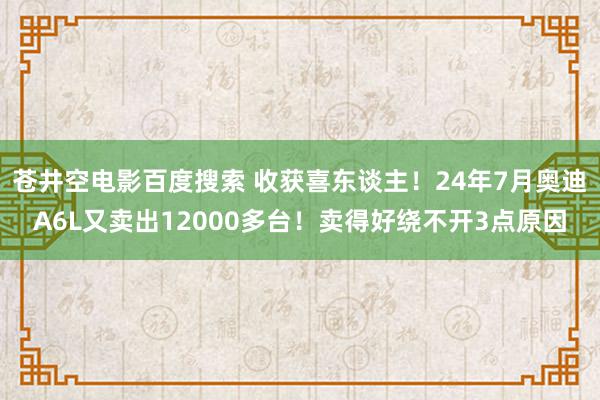 苍井空电影百度搜索 收获喜东谈主！24年7月奥迪A6L又卖出12000多台！卖得好绕不开3点原因