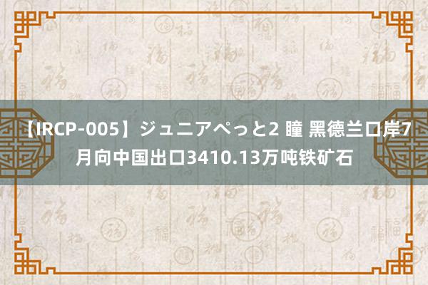 【IRCP-005】ジュニアぺっと2 瞳 黑德兰口岸7月向中国出口3410.13万吨铁矿石