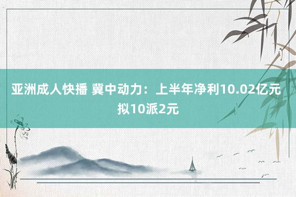 亚洲成人快播 冀中动力：上半年净利10.02亿元 拟10派2元