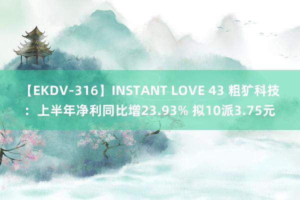 【EKDV-316】INSTANT LOVE 43 粗犷科技：上半年净利同比增23.93% 拟10派3.75元