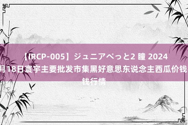 【IRCP-005】ジュニアぺっと2 瞳 2024年8月18日寰宇主要批发市集黑好意思东说念主西瓜价钱行情