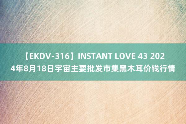 【EKDV-316】INSTANT LOVE 43 2024年8月18日宇宙主要批发市集黑木耳价钱行情