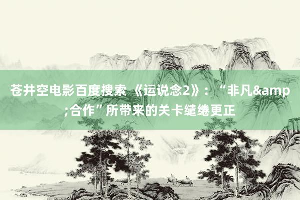 苍井空电影百度搜索 《运说念2》：“非凡&合作”所带来的关卡缱绻更正