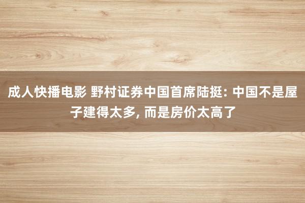 成人快播电影 野村证券中国首席陆挺: 中国不是屋子建得太多, 而是房价太高了