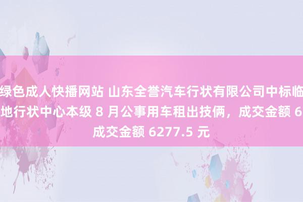 绿色成人快播网站 山东全誉汽车行状有限公司中标临沂西城斥地行状中心本级 8 月公事用车租出技俩，成交金额 6277.5 元