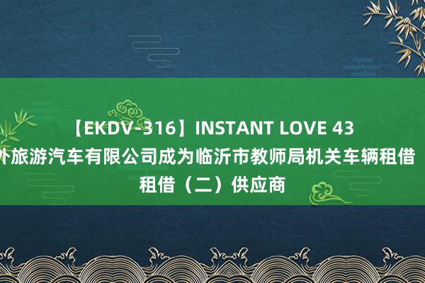 【EKDV-316】INSTANT LOVE 43 临沂运通涉外旅游汽车有限公司成为临沂市教师局机关车辆租借（二）供应商