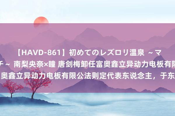 【HAVD-861】初めてのレズロリ温泉 ～ママには内緒のネコとタチ～ 南梨央奈×瞳 唐剑梅卸任富奥鑫立异动力电板有限公法则定代表东说念主，于东海接任