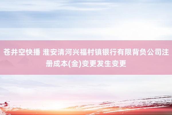 苍井空快播 淮安清河兴福村镇银行有限背负公司注册成本(金)变更发生变更