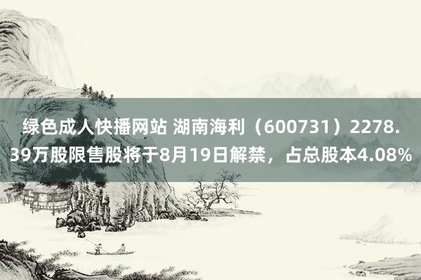 绿色成人快播网站 湖南海利（600731）2278.39万股限售股将于8月19日解禁，占总股本4.08%