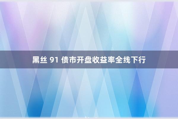 黑丝 91 债市开盘收益率全线下行