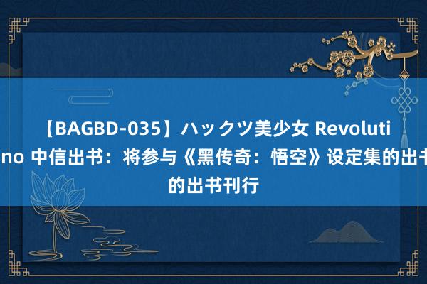 【BAGBD-035】ハックツ美少女 Revolution Rino 中信出书：将参与《黑传奇：悟空》设定集的出书刊行