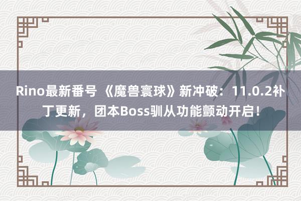 Rino最新番号 《魔兽寰球》新冲破：11.0.2补丁更新，团本Boss驯从功能颤动开启！