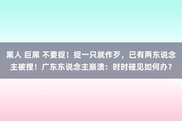 黑人 巨屌 不要捉！捉一只就作歹，已有两东说念主被捏！广东东说念主崩溃：时时碰见如何办？