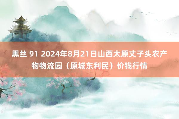 黑丝 91 2024年8月21日山西太原丈子头农产物物流园（原城东利民）价钱行情