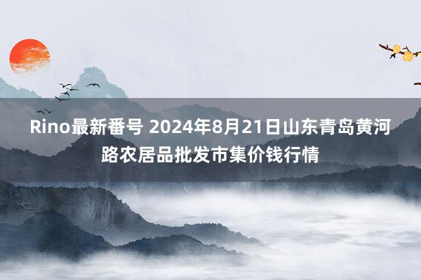 Rino最新番号 2024年8月21日山东青岛黄河路农居品批发市集价钱行情