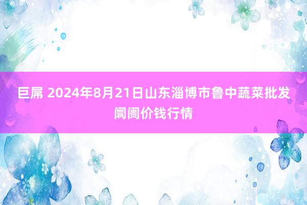 巨屌 2024年8月21日山东淄博市鲁中蔬菜批发阛阓价钱行情