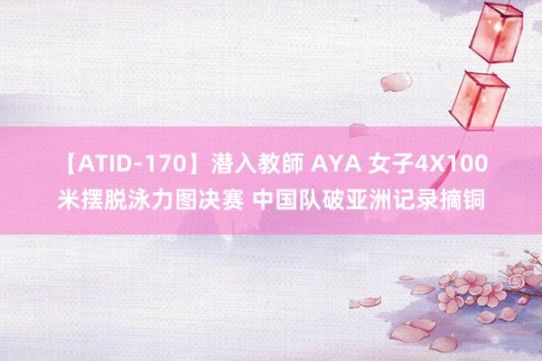 【ATID-170】潜入教師 AYA 女子4X100米摆脱泳力图决赛 中国队破亚洲记录摘铜