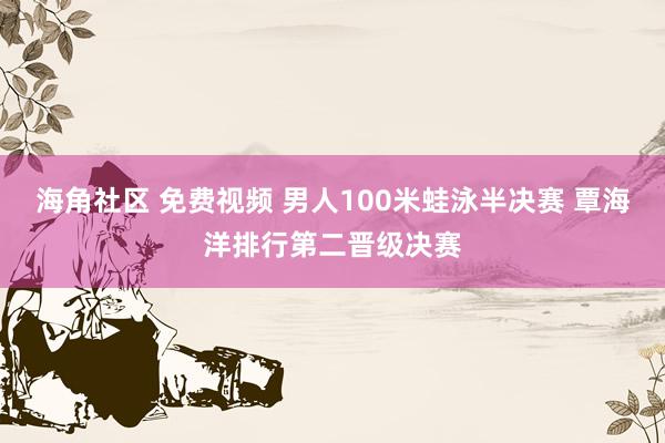 海角社区 免费视频 男人100米蛙泳半决赛 覃海洋排行第二晋级决赛