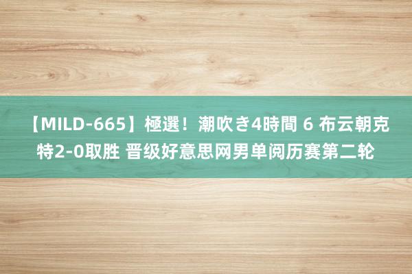 【MILD-665】極選！潮吹き4時間 6 布云朝克特2-0取胜 晋级好意思网男单阅历赛第二轮