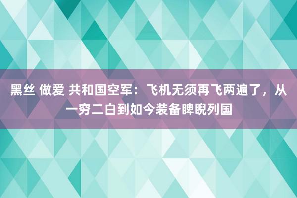 黑丝 做爱 共和国空军：飞机无须再飞两遍了，从一穷二白到如今装备睥睨列国