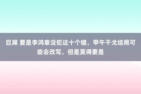 巨屌 要是李鸿章没犯这十个错，甲午干戈结局可能会改写，但是莫得要是