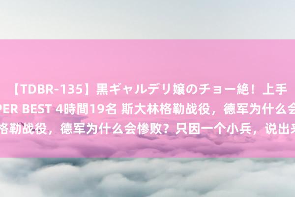 【TDBR-135】黒ギャルデリ嬢のチョー絶！上手いフェラチオ！！SUPER BEST 4時間19名 斯大林格勒战役，德军为什么会惨败？只因一个小兵，说出来你不信
