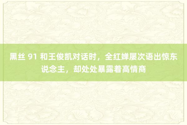 黑丝 91 和王俊凯对话时，全红婵屡次语出惊东说念主，却处处暴露着高情商