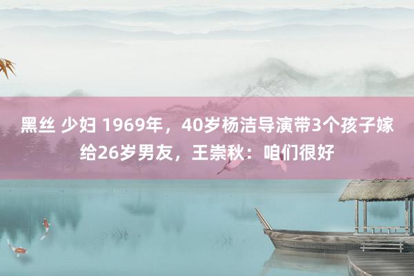 黑丝 少妇 1969年，40岁杨洁导演带3个孩子嫁给26岁男友，王崇秋：咱们很好