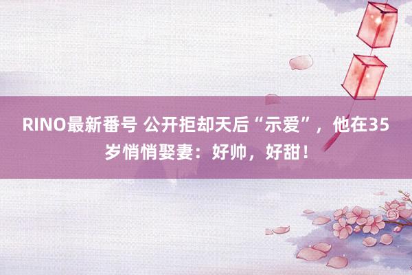 RINO最新番号 公开拒却天后“示爱”，他在35岁悄悄娶妻：好帅，好甜！