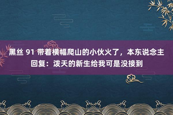 黑丝 91 带着横幅爬山的小伙火了，本东说念主回复：泼天的新生给我可是没接到