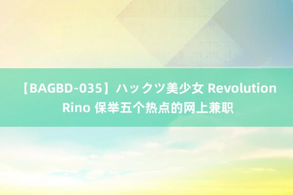 【BAGBD-035】ハックツ美少女 Revolution Rino 保举五个热点的网上兼职