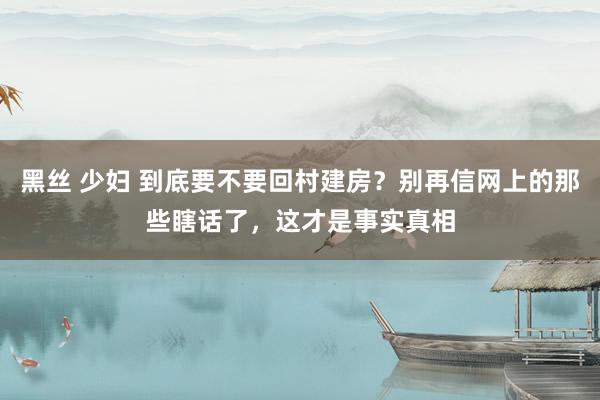 黑丝 少妇 到底要不要回村建房？别再信网上的那些瞎话了，这才是事实真相