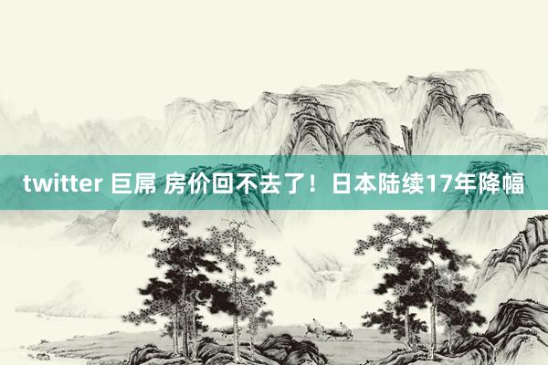 twitter 巨屌 房价回不去了！日本陆续17年降幅