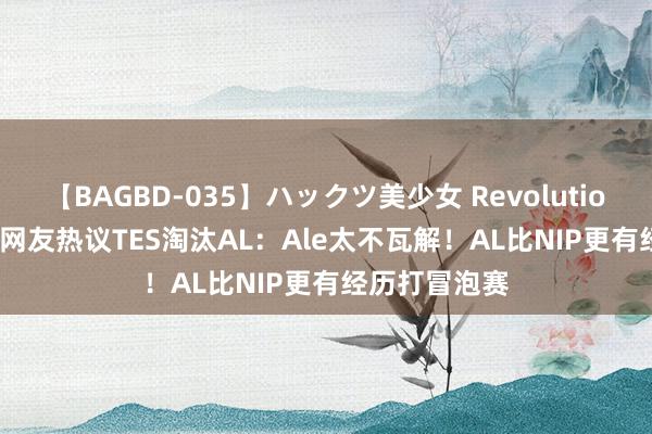 【BAGBD-035】ハックツ美少女 Revolution Rino 国际网友热议TES淘汰AL：Ale太不瓦解！AL比NIP更有经历打冒泡赛