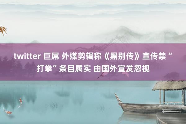 twitter 巨屌 外媒剪辑称《黑别传》宣传禁“打拳”条目属实 由国外宣发忽视