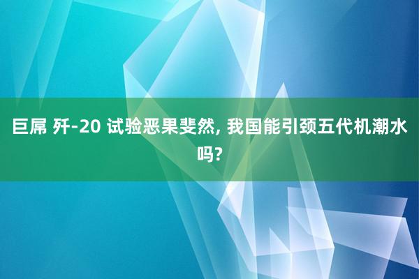 巨屌 歼-20 试验恶果斐然, 我国能引颈五代机潮水吗?