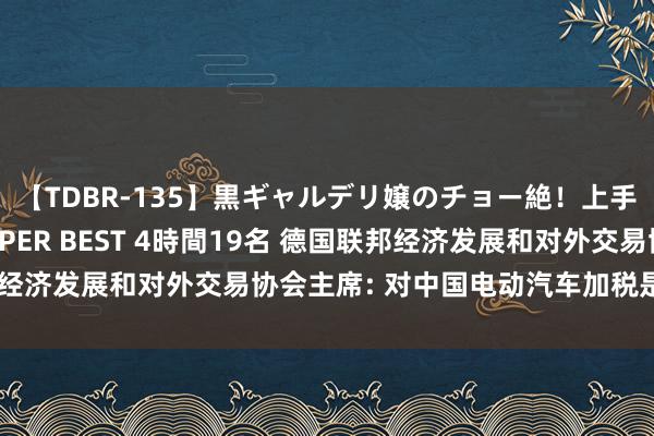 【TDBR-135】黒ギャルデリ嬢のチョー絶！上手いフェラチオ！！SUPER BEST 4時間19名 德国联邦经济发展和对外交易协会主席: 对中国电动汽车加税是失实决定