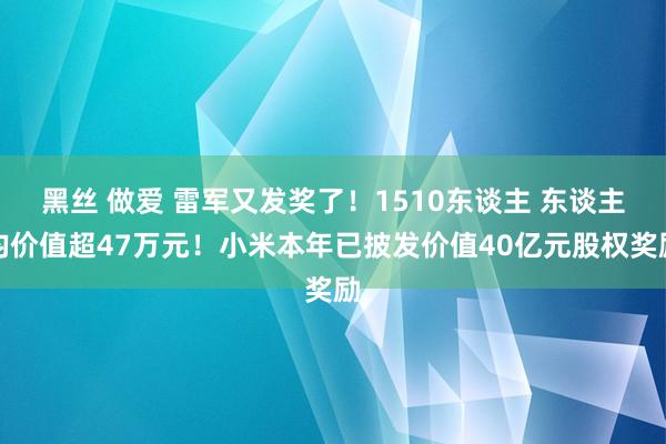 黑丝 做爱 雷军又发奖了！1510东谈主 东谈主均价值超47万元！小米本年已披发价值40亿元股权奖励