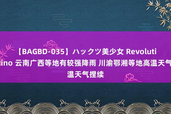 【BAGBD-035】ハックツ美少女 Revolution Rino 云南广西等地有较强降雨 川渝鄂湘等地高温天气捏续