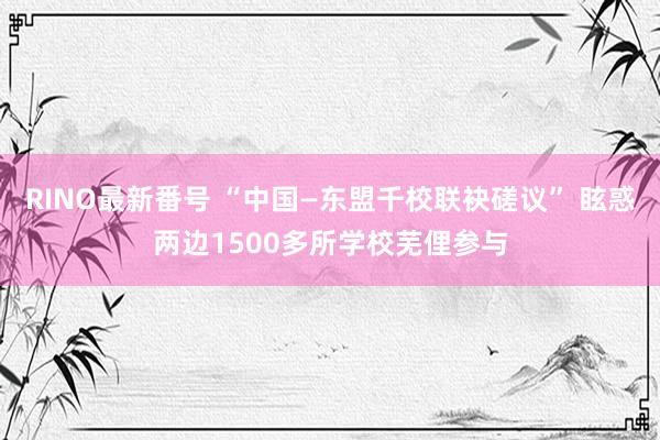 RINO最新番号 “中国—东盟千校联袂磋议” 眩惑两边1500多所学校芜俚参与