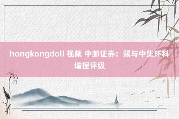 hongkongdoll 视频 中邮证券：赐与中集环科增捏评级