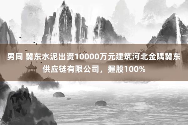 男同 冀东水泥出资10000万元建筑河北金隅冀东供应链有限公司，握股100%