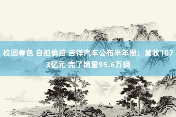 校园春色 自拍偷拍 吉祥汽车公布半年报：营收1073亿元 完了销量95.6万辆