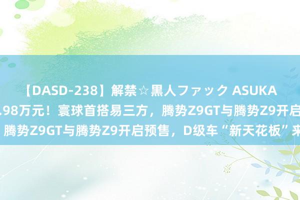 【DASD-238】解禁☆黒人ファック ASUKA 预售价为33.98万元-41.98万元！寰球首搭易三方，腾势Z9GT与腾势Z9开启预售，D级车“新天花板”来了！