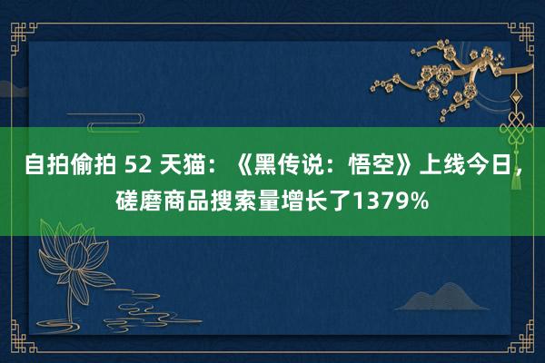 自拍偷拍 52 天猫：《黑传说：悟空》上线今日，磋磨商品搜索量增长了1379%