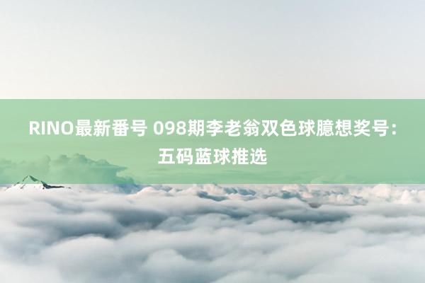 RINO最新番号 098期李老翁双色球臆想奖号：五码蓝球推选