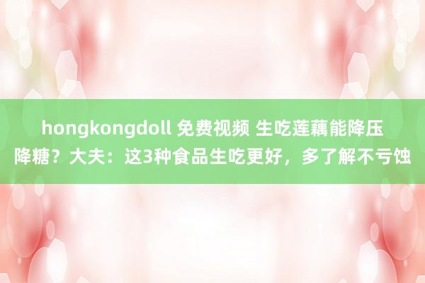 hongkongdoll 免费视频 生吃莲藕能降压降糖？大夫：这3种食品生吃更好，多了解不亏蚀