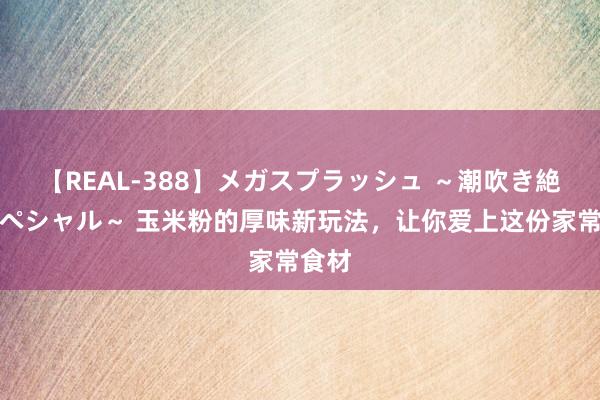 【REAL-388】メガスプラッシュ ～潮吹き絶頂スペシャル～ 玉米粉的厚味新玩法，让你爱上这份家常食材