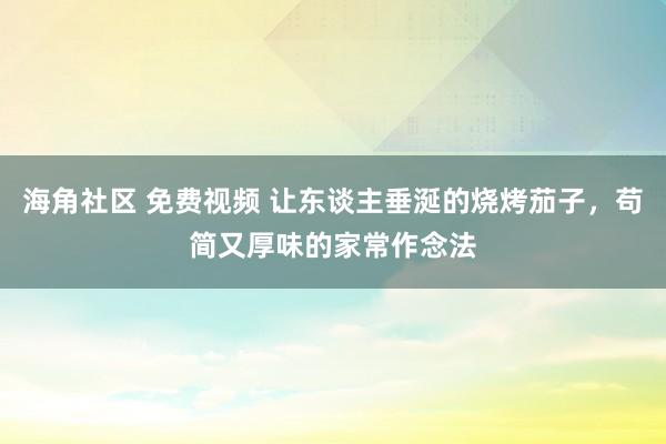 海角社区 免费视频 让东谈主垂涎的烧烤茄子，苟简又厚味的家常作念法