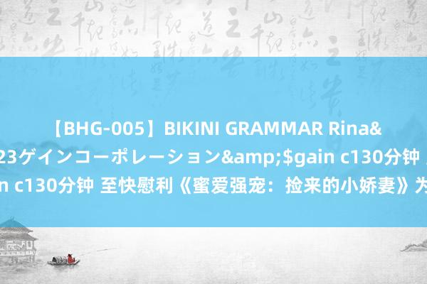 【BHG-005】BIKINI GRAMMAR Rina</a>2017-04-23ゲインコーポレーション&$gain c130分钟 至快慰利《蜜爱强宠：捡来的小娇妻》为什么速速来看！